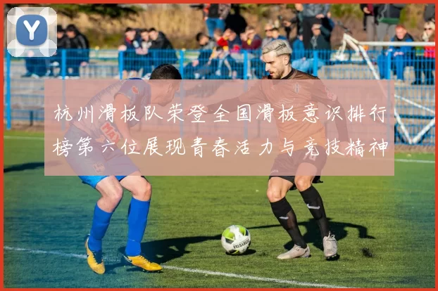 杭州滑板队荣登全国滑板意识排行榜第六位展现青春活力与竞技精神