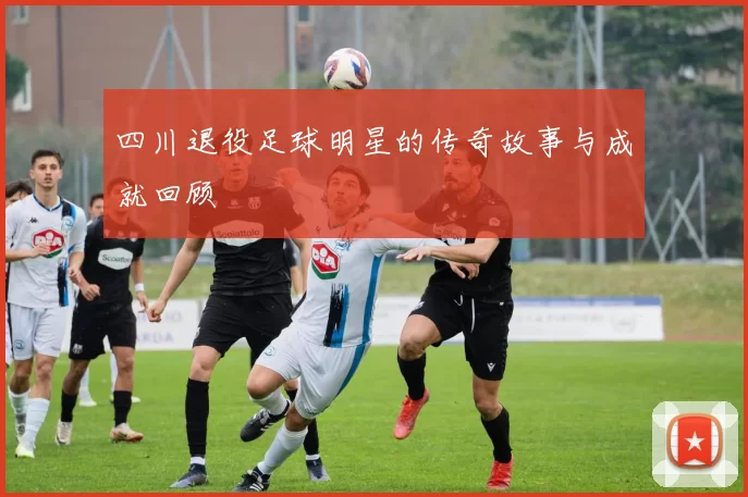 四川退役足球明星的传奇故事与成就回顾