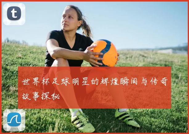 世界杯足球明星的辉煌瞬间与传奇故事探秘