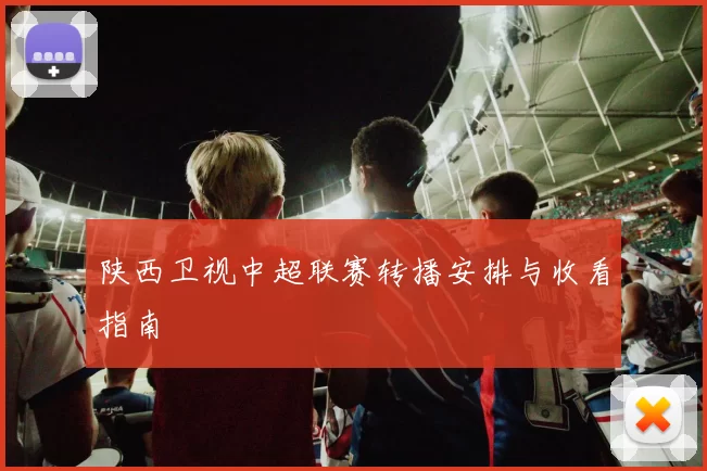 陕西卫视中超联赛转播安排与收看指南