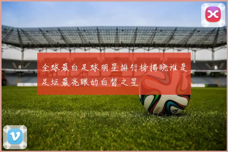 全球最白足球明星排行榜揭晓谁是足坛最亮眼的白皙之星