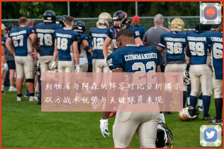 利物浦与阿森纳阵容对比分析揭示双方战术优势与关键球员表现