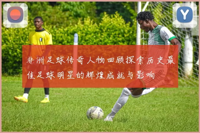 非洲足球传奇人物回顾探索历史最佳足球明星的辉煌成就与影响