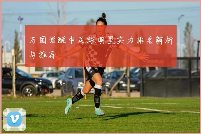 万国觉醒中足球明星实力排名解析与推荐