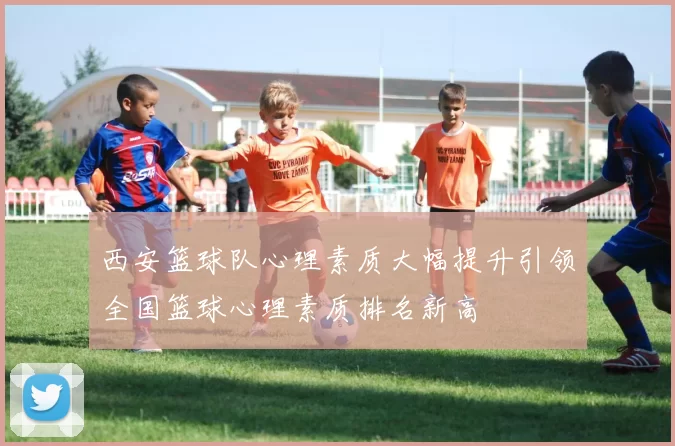西安篮球队心理素质大幅提升引领全国篮球心理素质排名新高