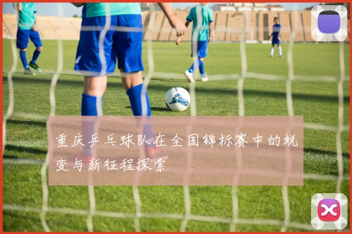 重庆乒乓球队在全国锦标赛中的蜕变与新征程探索
