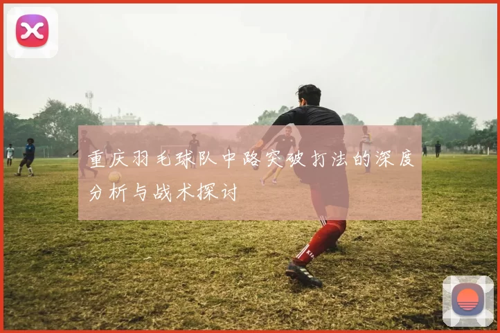 重庆羽毛球队中路突破打法的深度分析与战术探讨