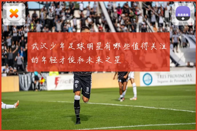 武汉少年足球明星有哪些值得关注的年轻才俊和未来之星