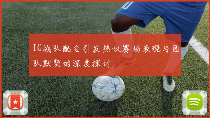 IG战队配合引发热议赛场表现与团队默契的深度探讨