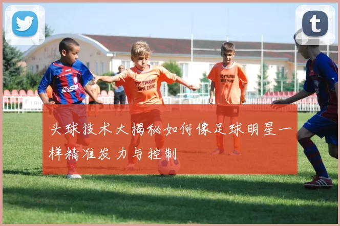 头球技术大揭秘如何像足球明星一样精准发力与控制