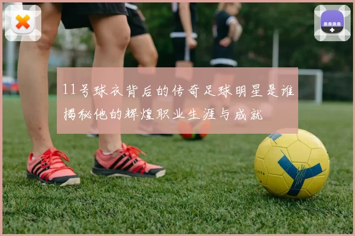 11号球衣背后的传奇足球明星是谁揭秘他的辉煌职业生涯与成就