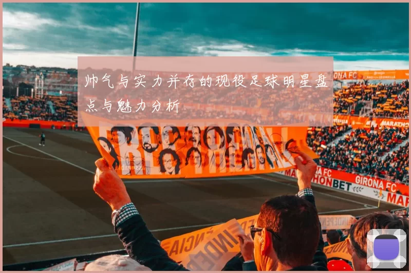 帅气与实力并存的现役足球明星盘点与魅力分析