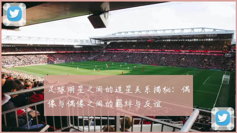 足球明星之间的追星关系揭秘：偶像与偶像之间的羁绊与友谊