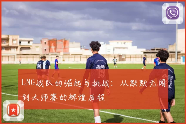LNG战队的崛起与挑战：从默默无闻到大师赛的辉煌历程