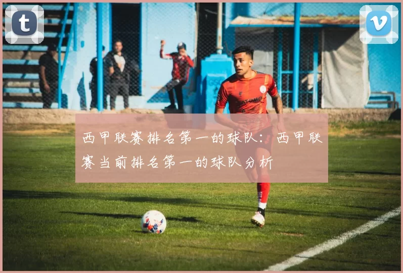西甲联赛排名第一的球队：西甲联赛当前排名第一的球队分析