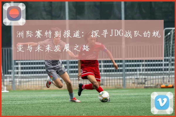 洲际赛特别报道：探寻JDG战队的蜕变与未来发展之路