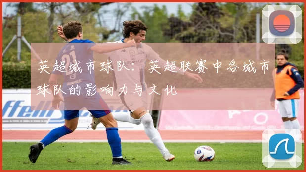 英超城市球队：英超联赛中各城市球队的影响力与文化