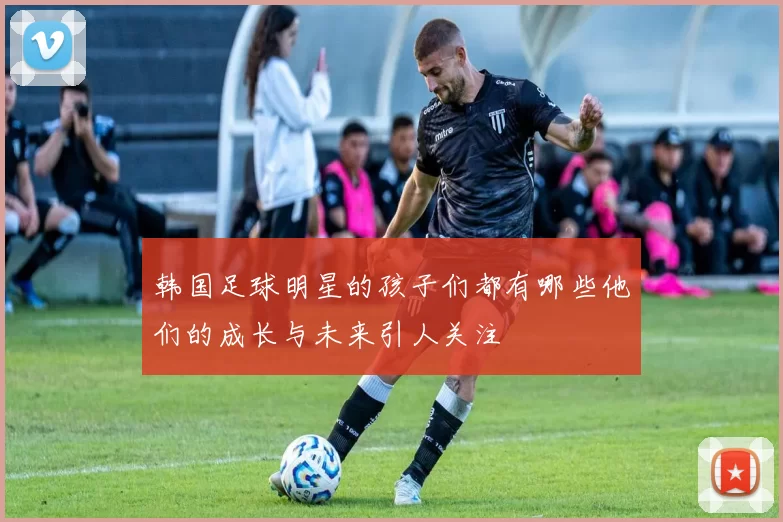 韩国足球明星的孩子们都有哪些他们的成长与未来引人关注