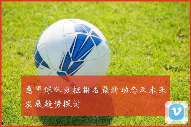 意甲球队分档排名最新动态及未来发展趋势探讨