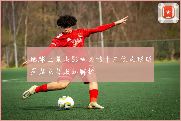 地球上最具影响力的十三位足球明星盘点与成就解析