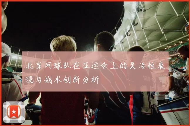 北京网球队在亚运会上的灵活性表现与战术创新分析