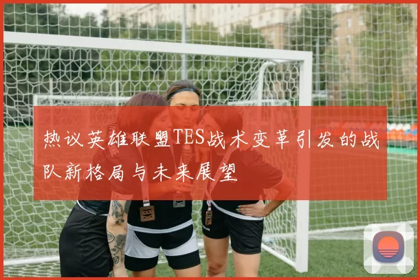 热议英雄联盟TES战术变革引发的战队新格局与未来展望
