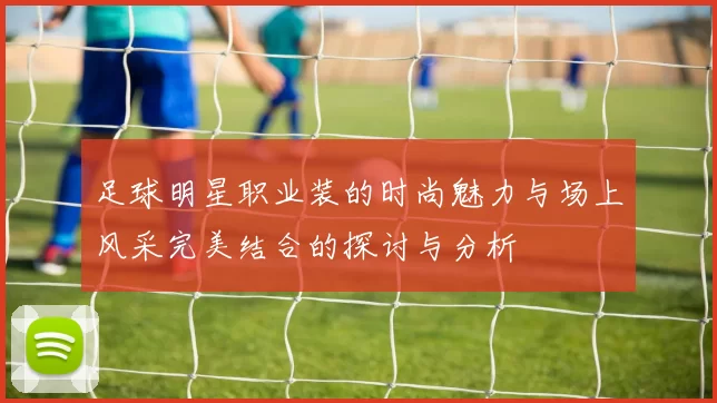 足球明星职业装的时尚魅力与场上风采完美结合的探讨与分析
