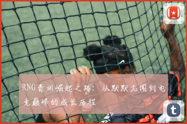 RNG青训崛起之路：从默默无闻到电竞巅峰的成长历程