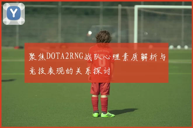 聚焦DOTA2RNG战队心理素质解析与竞技表现的关系探讨