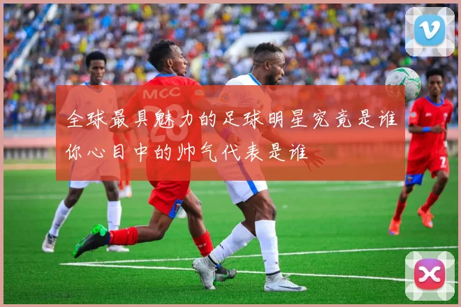 全球最具魅力的足球明星究竟是谁你心目中的帅气代表是谁