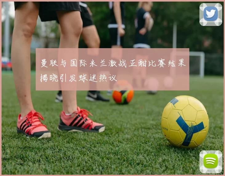 曼联与国际米兰激战正酣比赛结果揭晓引发球迷热议