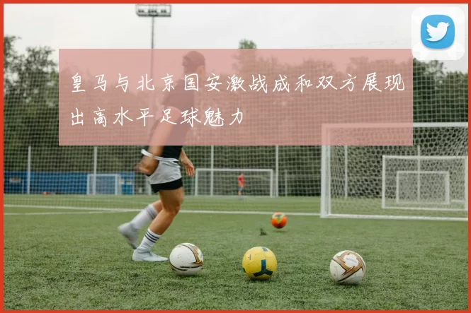 皇马与北京国安激战成和双方展现出高水平足球魅力