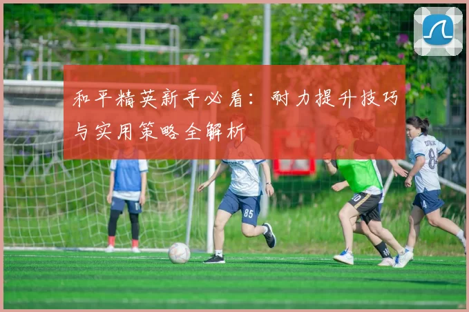 和平精英新手必看：耐力提升技巧与实用策略全解析