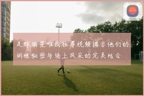 足球明星唯我独尊视频揭示他们的训练秘密与场上风采的完美结合