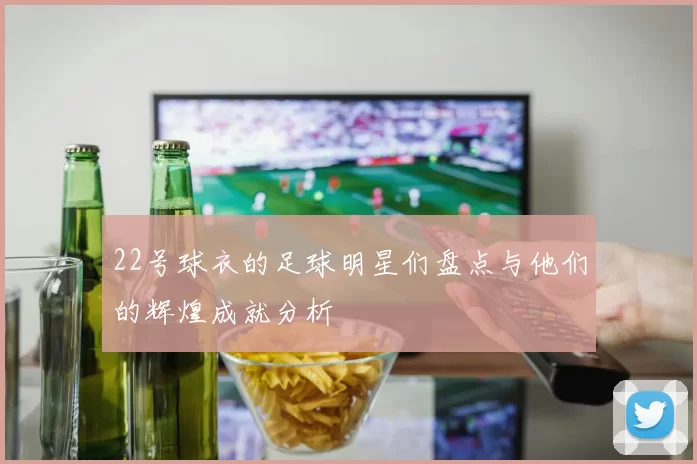 22号球衣的足球明星们盘点与他们的辉煌成就分析