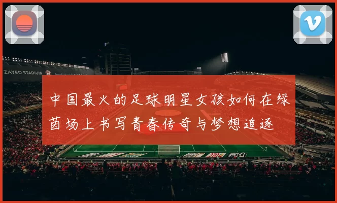 中国最火的足球明星女孩如何在绿茵场上书写青春传奇与梦想追逐