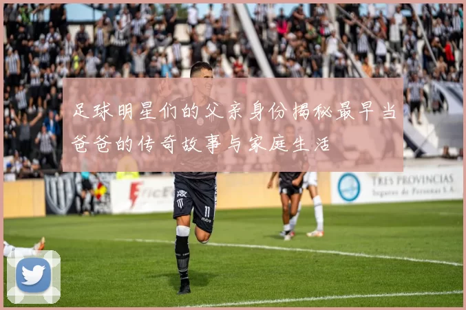 足球明星们的父亲身份揭秘最早当爸爸的传奇故事与家庭生活