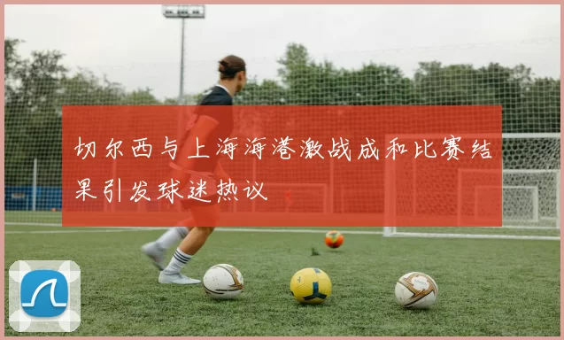 切尔西与上海海港激战成和比赛结果引发球迷热议