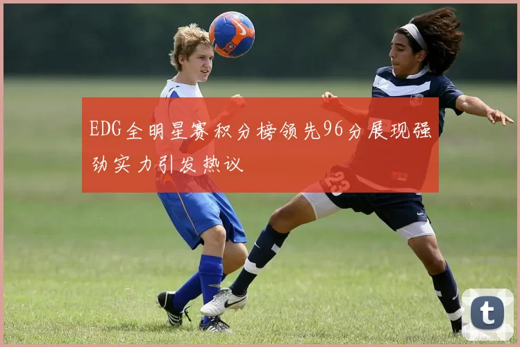 EDG全明星赛积分榜领先96分展现强劲实力引发热议