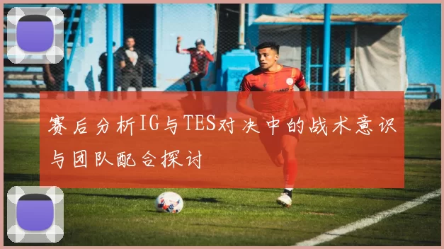 赛后分析IG与TES对决中的战术意识与团队配合探讨