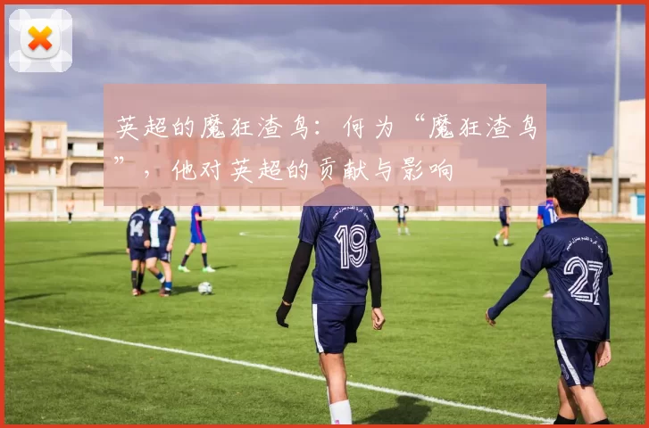 英超的魔狂渣鸟：何为“魔狂渣鸟”，他对英超的贡献与影响