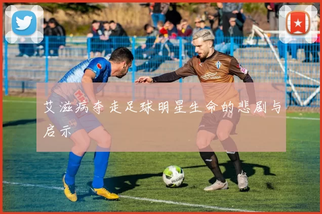 艾滋病夺走足球明星生命的悲剧与启示