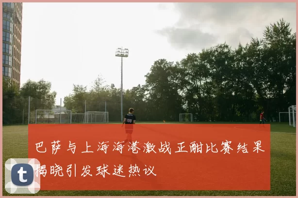 巴萨与上海海港激战正酣比赛结果揭晓引发球迷热议