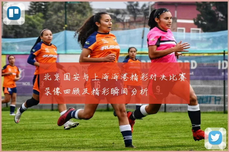 北京国安与上海海港精彩对决比赛录像回顾及精彩瞬间分析