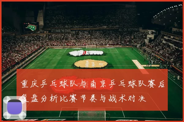 重庆乒乓球队与南京乒乓球队赛后复盘分析比赛节奏与战术对决