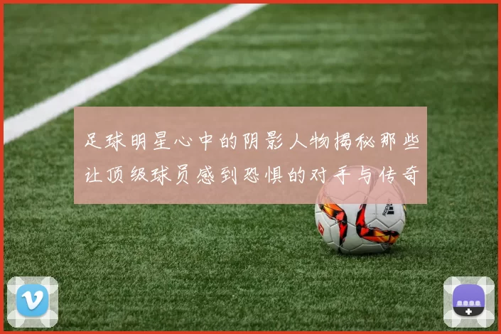 足球明星心中的阴影人物揭秘那些让顶级球员感到恐惧的对手与传奇球星