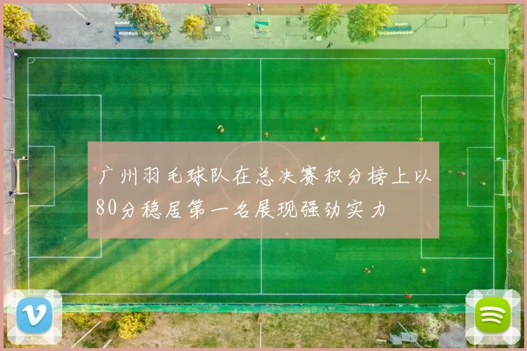 广州羽毛球队在总决赛积分榜上以80分稳居第一名展现强劲实力