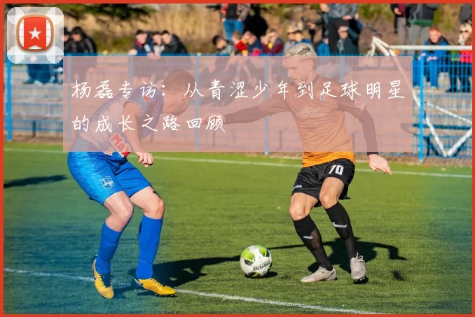 杨磊专访：从青涩少年到足球明星的成长之路回顾