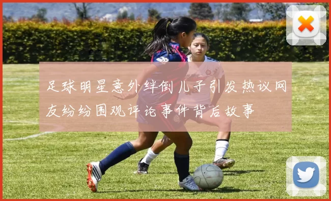 足球明星意外绊倒儿子引发热议网友纷纷围观评论事件背后故事