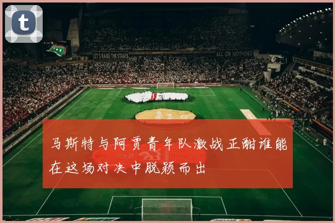 马斯特与阿贾青年队激战正酣谁能在这场对决中脱颖而出